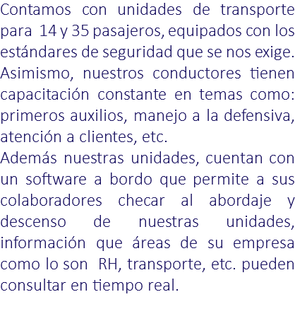 Contamos con unidades de transporte para 14 y 35 pasajeros, equipados con los estándares de seguridad que se nos exige. Asimismo, nuestros conductores tienen capacitación constante en temas como: primeros auxilios, manejo a la defensiva, atención a clientes, etc. Además nuestras unidades, cuentan con un software a bordo que permite a sus colaboradores checar al abordaje y descenso de nuestras unidades, información que áreas de su empresa como lo son RH, transporte, etc. pueden consultar en tiempo real.