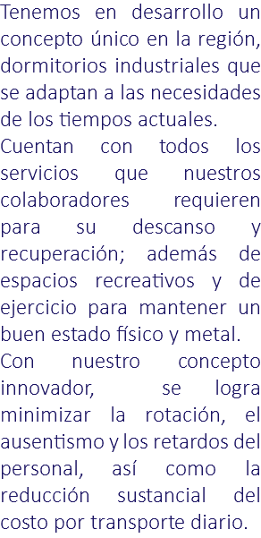Tenemos en desarrollo un concepto único en la región, dormitorios industriales que se adaptan a las necesidades de los tiempos actuales. Cuentan con todos los servicios que nuestros colaboradores requieren para su descanso y recuperación; además de espacios recreativos y de ejercicio para mantener un buen estado físico y metal. Con nuestro concepto innovador, se logra minimizar la rotación, el ausentismo y los retardos del personal, así como la reducción sustancial del costo por transporte diario.
