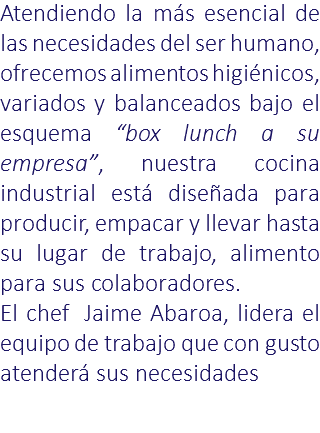 Atendiendo la más esencial de las necesidades del ser humano, ofrecemos alimentos higiénicos, variados y balanceados bajo el esquema “box lunch a su empresa”, nuestra cocina industrial está diseñada para producir, empacar y llevar hasta su lugar de trabajo, alimento para sus colaboradores. El chef Jaime Abaroa, lidera el equipo de trabajo que con gusto atenderá sus necesidades