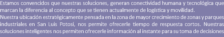 Estamos convencidos que nuestras soluciones, generan conectividad humana y tecnológica que marcan la diferencia al concepto que se tienen actualmente de logística y movilidad. Nuestra ubicación estratégicamente pensada en la zona de mayor crecimiento de zonas y parques industriales en San Luis Potosí, nos permite ofrecerle tiempo de respuesta cortos. Nuestras soluciones inteligentes nos permiten ofrecerle información al instante para su toma de decisiones