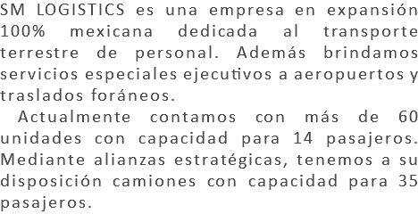 SM LOGISTICS es una empresa en expansión 100% mexicana dedicada al transporte terrestre de personal. Además brindamos servicios especiales ejecutivos a aeropuertos y traslados foráneos. Actualmente contamos con más de 60 unidades con capacidad para 14 pasajeros. Mediante alianzas estratégicas, tenemos a su disposición camiones con capacidad para 35 pasajeros.