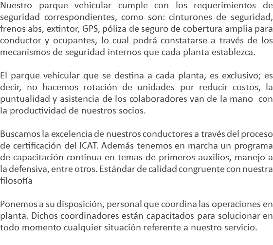 Nuestro parque vehicular cumple con los requerimientos de seguridad correspondientes, como son: cinturones de seguridad, frenos abs, extintor, GPS, póliza de seguro de cobertura amplia para conductor y ocupantes, lo cual podrá constatarse a través de los mecanismos de seguridad internos que cada planta establezca. El parque vehicular que se destina a cada planta, es exclusivo; es decir, no hacemos rotación de unidades por reducir costos, la puntualidad y asistencia de los colaboradores van de la mano con la productividad de nuestros socios. Buscamos la excelencia de nuestros conductores a través del proceso de certificación del ICAT. Además tenemos en marcha un programa de capacitación continua en temas de primeros auxilios, manejo a la defensiva, entre otros. Estándar de calidad congruente con nuestra filosofía Ponemos a su disposición, personal que coordina las operaciones en planta. Dichos coordinadores están capacitados para solucionar en todo momento cualquier situación referente a nuestro servicio. 